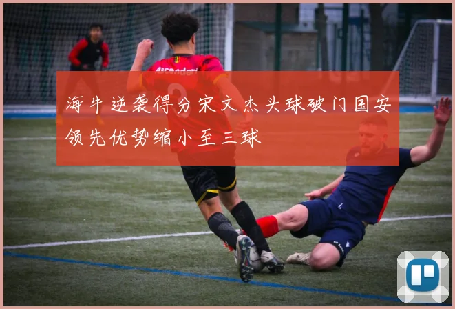 海牛逆袭得分宋文杰头球破门国安领先优势缩小至三球
