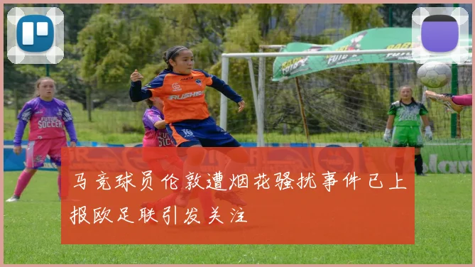 马竞球员伦敦遭烟花骚扰事件已上报欧足联引发关注