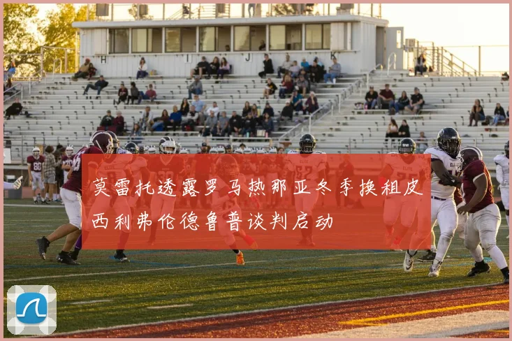 莫雷托透露罗马热那亚冬季换租皮西利弗伦德鲁普谈判启动
