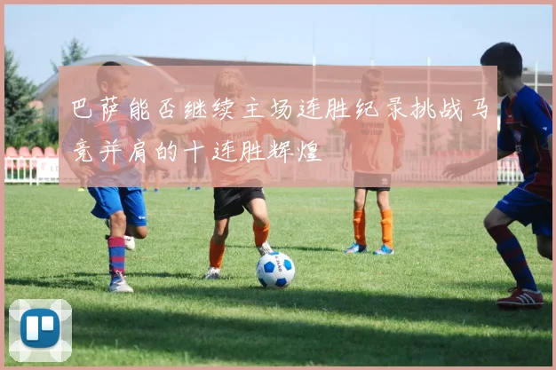 巴萨能否继续主场连胜纪录挑战马竞并肩的十连胜辉煌