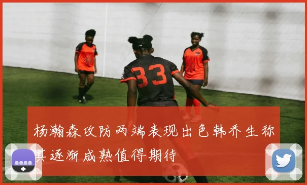 杨瀚森攻防两端表现出色韩乔生称其逐渐成熟值得期待