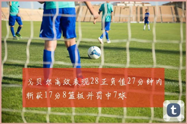 戈贝尔高效表现28正负值27分钟内斩获17分8篮板并罚中7球