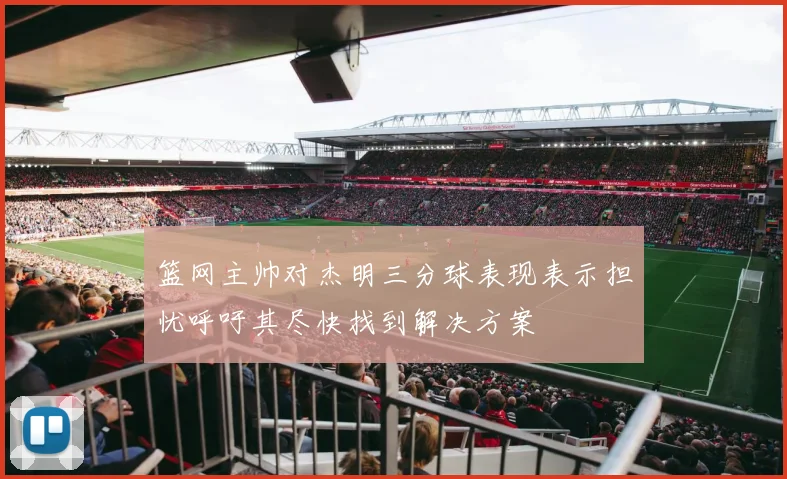 篮网主帅对杰明三分球表现表示担忧呼吁其尽快找到解决方案