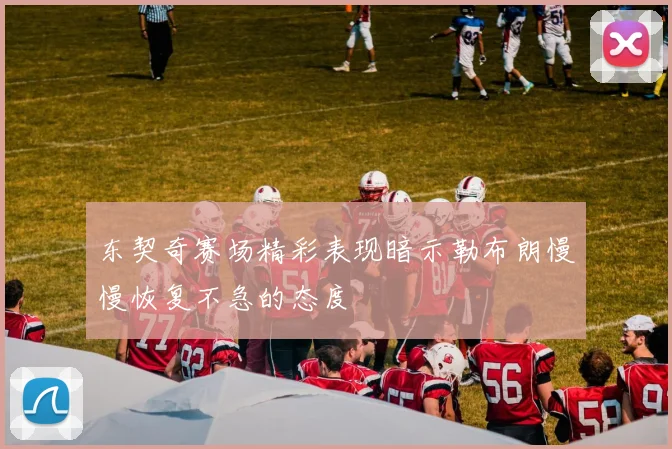 东契奇赛场精彩表现暗示勒布朗慢慢恢复不急的态度