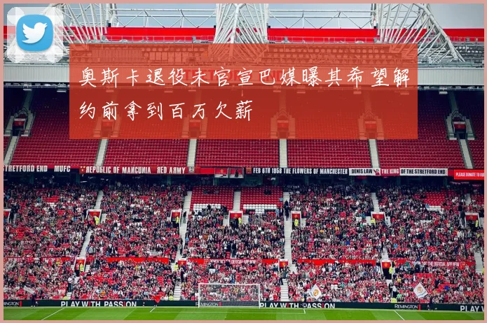 奥斯卡退役未官宣巴媒曝其希望解约前拿到百万欠薪