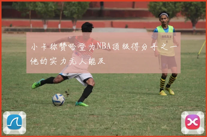小卡称赞哈登为NBA顶级得分手之一他的实力无人能及