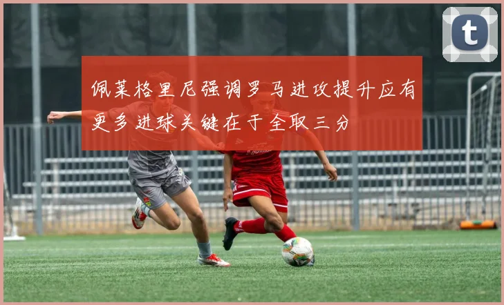 佩莱格里尼强调罗马进攻提升应有更多进球关键在于全取三分