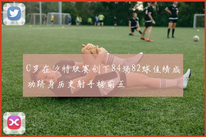 C罗在沙特联赛创下84场82球佳绩成功跻身历史射手榜前五
