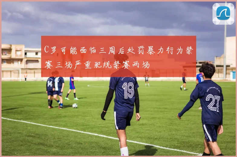 C罗可能面临三周后处罚暴力行为禁赛三场严重犯规禁赛两场
