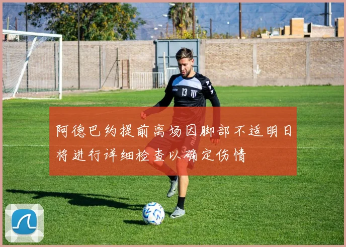 阿德巴约提前离场因脚部不适明日将进行详细检查以确定伤情