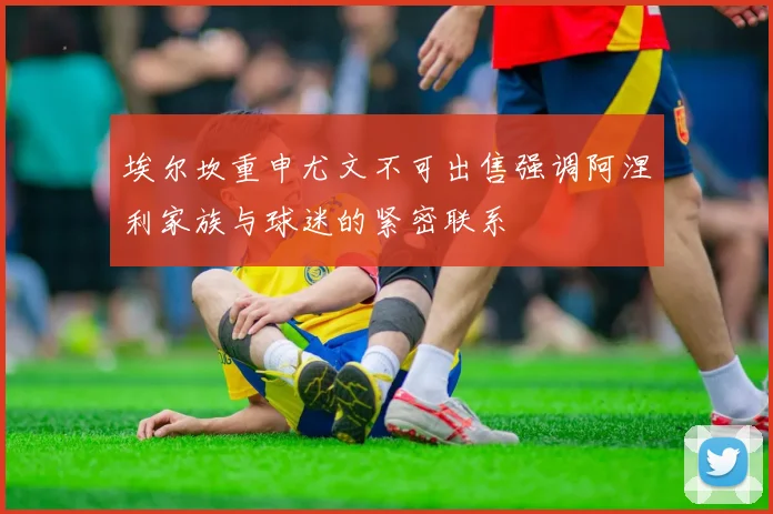 埃尔坎重申尤文不可出售强调阿涅利家族与球迷的紧密联系