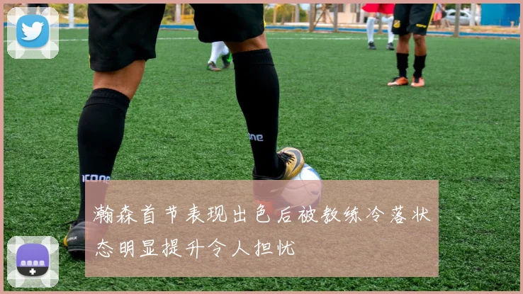瀚森首节表现出色后被教练冷落状态明显提升令人担忧