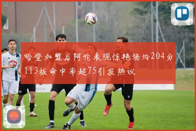 哈登加盟后阿伦表现惊艳场均204分113板命中率超75引发热议